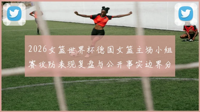 2026女篮世界杯德国女篮主场小组赛攻防表现复盘与公开事实边界分析