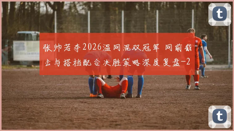 张帅若夺2026温网混双冠军 网前截击与搭档配合决胜策略深度复盘